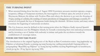THE TURNING POINT
• What occurred during those last days of August 1896? Eyewitness accounts mention captures, escapes,
recaptures, killings of Katipunan members; the interrogation of Chinese spies; the arrival of arms in
Meycauyan, Bulacan; the debate with Teodoro Plata and others; the decision to go war; the shouting of
slogan; tearing of cedulas; the sending of letters presidents of Sanggunian and balangay councils; the
arrival of civil guard; the loss of Katipunan funds during the skirmish. All these events, and many others,
constitute the beginning of nationwide revolution.
• The Cry, however, must be defined as that turning point when the Filipinos finally rejected Spanish
colonial dominion over the Philippine Islands, by formally constituting their own national government,
and by investing a set of leaders with authority to initiate and guide the revolution towards the
establishment of sovereign nation.
WHERE DID THIS TAKE PLACE?
The introduction to the original Tagalog text of the Biyak na Bato Constitution states: Ang paghiwalay ng
Filipinas sa kahariang España sa patatag ng isang bayang may sariling pamamahala’t kapangyarihan na
pangangalang “Republika ng Filipinas” ay siyang layong inadhika niyaring Paghihimagsik na kasalukuyan,
simula pa ng ika- 24 ng Agosto ng taong 1896.
 