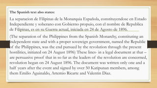 The Spanish text also states:
La separacion de Filipinas de la Monarquia Española, constituyendose en Estado
Independiente y soberano con Gobierno propuio, con el nombre de Republica
de Filipinas, es en su Guerra actual, iniciada en 24 de Agosto de 1896.
(The separation of the Philippines from the Spanish Monarchy, constituting an
independent state and with a proper sovereign government, named the Republic
of the Philippines, was the end pursued by the revolution through the present
hostilities, initiated on 24 August 1896) These lines- in a legal document at that –
are persuasive proof that in so far as the leaders of the revolution are concerned,
revolution began on 24 August 1896. The document was written only one and a
half years after the event and signed by over 50 Katipunan members, among
them Emilio Aguinaldo, Artemio Ricarte and Valentin Diaz.
 