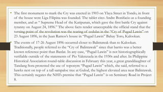 • The first monument to mark the Cry was erected in 1903 on Ylaya Street in Tondo, in front
of the house were Liga Filipina was founded. The tablet cites Andre Bonifacio as a founding
member, and as “ Supreme Head of the Katipunan, which gave the first battle Cry against
tyranny on August 24, 1896.” The above facts render unacceptable the official stand that the
turning point of the revolution was the tearing of cedulas in the “Cry of Pugad Lawin” on
23 August 1896, in the Juan Ramos’s house in “Pugad Lawin” Bahay Toro, Kalookan.
• The events of 17-26 August 1896 occurred closer to Balintawak than to Kalookan.
Traditionally, people referred to the “Cry of Balintawak” since that barrio was a better
known reference point than Banlat. In any case, “Pugad Lawin” is not historiographically
verifiable outside of the statements of Pio Valenzuela in the 1930s and after. In Philippine
Historical Association round-table discussion in February this year, a great granddaughter of
Tandang Sora protested the use of toponym “Pugad Lawin” which, she said, referred to a
hawks nest on top of a tall sampaloc tree at Gulod, the highest elevated area near Balintawak.
This certainly negates the NHI’s premise that “Pugad Lawin” is on Seminary Road in Project
8.
 