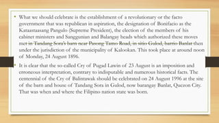 • What we should celebrate is the establishment of a revolutionary or the facto
government that was republican in aspiration, the designation of Bonifacio as the
Kataastaasang Pangulo (Supreme President), the election of the members of his
cabinet ministers and Sanggunian and Balangay heads which authorized these moves
met in Tandang Sora’s barn near Pasong Tamo Road, in sitio Gulod, barrio Banlat then
under the jurisdiction of the municipality of Kalookan. This took place at around noon
of Monday, 24 August 1896.
• It is clear that the so-called Cry of Pugad Lawin of 23 August is an imposition and
erroneous interpretation, contrary to indisputable and numerous historical facts. The
centennial of the Cry of Balintawak should be celebrated on 24 August 1996 at the site
of the barn and house of Tandang Sora in Gulod, now barangay Banlat, Quezon City.
That was when and where the Filipino nation state was born.
 