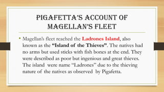PIGAFETTA’S ACCOUNT OF
MAGELLAN’S FLEET
• Magellan’s fleet reached the Ladrones Island, also
known as the “Island of the Thieves”. The natives had
no arms but used sticks with fish bones at the end. They
were described as poor but ingenious and great thieves.
The island were name “Ladrones” due to the thieving
nature of the natives as observed by Pigafetta.
 