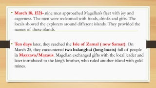 • March 18, 1521- nine men approached Magellan’s fleet with joy and
eagerness. The men were welcomed with foods, drinks and gifts. The
locals showed the explorers around different islands. They provided the
names of these islands.
• Ten days later, they reached the Isle of Zamal ( now Samar). On
March 25, they encountered two balanghai (long boats) full of people
in Mazzava/Mazaus. Magellan exchanged gifts with the local leader and
later introduced to the king’s brother, who ruled another island with gold
mines.
 