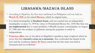 LIMASAWA/MAZAUA ISLAND
• According to Pigafetta, the first mass celebrated on Philippines soil was held on
March 31, 1521 on the island Mazaua, which its original name.
• It is island municipality in Southern Leyte, and was created into an independent
municipality on June 11, 1978 by virtue of Presidential Decree No. 1549. But thus was
not implemented due to some problems. Officially became a municipality on August
27, 1989 after the conduct of plebiscite among the populace to ratify its
independence.
• Francisco Albo, one of the pilots in Magellan’s expedition, kept a logbook where he
wrote that they erected a cross on a mountain that overlooked the islands in the
west and the southwest. Jaime de Veyra stated that the first mass was held in
Limasawa and not in Butuan.
 