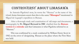 CONTROVERSY ABOUT LIMASAWA
In Antonio Pigafetta’s note, he wrote the “Mazaua” as the name of the
island. Some historians assert that this is the same “Masagua” mentioned in
Miguel de Legazpi’s expedition to Butuan.
After a thorough study and examination of old maps and documents, a
monography by Fr. Miguel Bernard in 1981 clarified that the Butuan
version is a mistake and that Limasawa is what Pigafetta referred to as
“Mazaua.”
This was confirmed by a study conducted by William Henry Scott in
1982 on the error of designating Butuan as the place where the First Mass
was held.
 