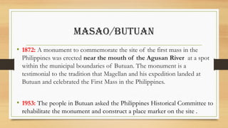 MASAO/BUTUAN
• 1872: A monument to commemorate the site of the first mass in the
Philippines was erected near the mouth of the Agusan River at a spot
within the municipal boundaries of Butuan. The monument is a
testimonial to the tradition that Magellan and his expedition landed at
Butuan and celebrated the First Mass in the Philippines.
• 1953: The people in Butuan asked the Philippines Historical Committee to
rehabilitate the monument and construct a place marker on the site .
 