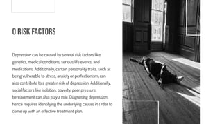 o Risk Factors
Depression can be caused by several risk factors like
genetics, medical conditions, serious life events, and
medications. Additionally, certain personality traits, such as
being vulnerable to stress, anxiety or perfectionism, can
also contribute to a greater risk of depression. Additionally,
social factors like isolation, poverty, peer pressure,
bereavement can also play a role. Diagnosing depression
hence requires identifying the underlying causes in order to
come up with an effective treatment plan.
 