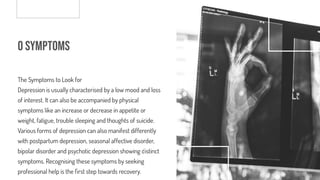 o Symptoms
The Symptoms to Look for
Depression is usually characterised by a low mood and loss
of interest. It can also be accompanied by physical
symptoms like an increase or decrease in appetite or
weight, fatigue, trouble sleeping and thoughts of suicide.
Various forms of depression can also manifest differently
with postpartum depression, seasonal affective disorder,
bipolar disorder and psychotic depression showing distinct
symptoms. Recognising these symptoms by seeking
professional help is the rst step towards recovery.
 