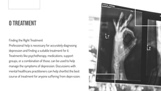 o Treatment
Finding the Right Treatment
Professional help is necessary for accurately diagnosing
depression and nding a suitable treatment for it.
Treatments like psychotherapy, medications, support
groups, or a combination of those, can be used to help
manage the symptoms of depression. Discussions with
mental healthcare practitioners can help shortlist the best
course of treatment for anyone suffering from depression.
 