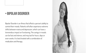 • Bipolar Disorder
Bipolar Disorder is an illness that affects a person's ability to
control their moods. Patients will often experience extreme
shifts between mania and depression, which can have a
tremendous impact on functioning. The swings in moods
can be fast and intense, and may last for hours, days or
even weeks. It is best treated with a combination of
medication and therapy.
 