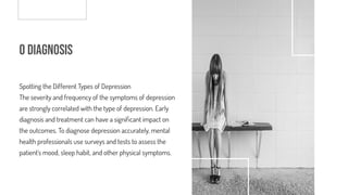 o Diagnosis
Spotting the Different Types of Depression
The severity and frequency of the symptoms of depression
are strongly correlated with the type of depression. Early
diagnosis and treatment can have a signi cant impact on
the outcomes. To diagnose depression accurately, mental
health professionals use surveys and tests to assess the
patient's mood, sleep habit, and other physical symptoms.
 