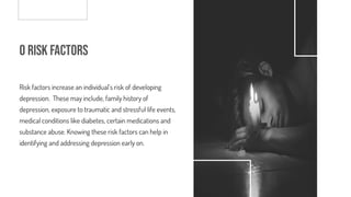 o Risk Factors
Risk factors increase an individual’s risk of developing
depression. These may include, family history of
depression, exposure to traumatic and stressful life events,
medical conditions like diabetes, certain medications and
substance abuse. Knowing these risk factors can help in
identifying and addressing depression early on.
 