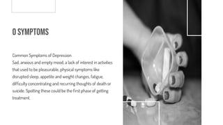 o Symptoms
Common Symptoms of Depression
Sad, anxious and empty mood, a lack of interest in activities
that used to be pleasurable, physical symptoms like
disrupted sleep, appetite and weight changes, fatigue,
dif culty concentrating and recurring thoughts of death or
suicide. Spotting these could be the rst phase of getting
treatment.
 