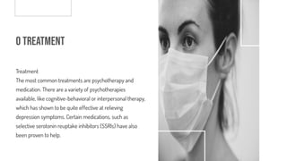 o Treatment
Treatment
The most common treatments are psychotherapy and
medication. There are a variety of psychotherapies
available, like cognitive-behavioral or interpersonal therapy,
which has shown to be quite effective at relieving
depression symptoms. Certain medications, such as
selective serotonin reuptake inhibitors (SSRIs) have also
been proven to help.
 