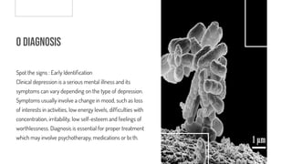 o Diagnosis
Spot the signs : Early Identi cation
Clinical depression is a serious mental illness and its
symptoms can vary depending on the type of depression.
Symptoms usually involve a change in mood, such as loss
of interests in activities, low energy levels, dif culties with
concentration, irritability, low self-esteem and feelings of
worthlessness. Diagnosis is essential for proper treatment
which may involve psychotherapy, medications or both.
 