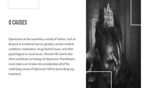o Causes
Depression can be caused by a variety of factors, such as
physical or emotional trauma, genetics, certain medical
conditions, medications, drug/alcohol issues, and other
psychological or social issues. Stressful life events also
often contributes to feelings of depression. Practitioners
must make sure to take into consideration all of the
underlying causes of depression before prescribing any
treatment.
 