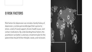 o Risk Factors
Risk factors for depression can include a family history of
depression, a certain personality type that is prone to
stress, a lack of social support, chronic health issues, and
certain medications. By understanding these factors, the
practitioner can better customize a treatment plan for the
patient that should t their lifestyle, needs, and risk levels.
 