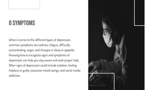 o Symptoms
When it comes to the different types of depression,
common symptoms are sadness, fatigue, dif culty
concentrating, anger, and changes in sleep or appetite.
Knowing how to recognize signs and symptoms of
depression can help you stay aware and seek proper help.
Other signs of depression could include isolation, feeling
helpless or guilty, excessive mood swings, and social media
addiction.
 