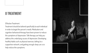 o Treatment
Effective Treatment
Treatment should be tailored speci cally to each individual
in order to target the person’s needs. Medication and
cognitive-behavioral therapy have been proven to reduce
the symptoms of depression. Talk therapy can help you
address the underlying causes of depression. Developing
healthy habits such as physical exercise, talking to a
supportive network, and getting enough sleep can also
help reduce the symptoms.
 
