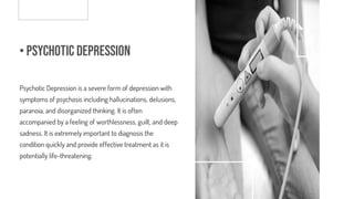 • Psychotic Depression
Psychotic Depression is a severe form of depression with
symptoms of psychosis including hallucinations, delusions,
paranoia, and disorganized thinking. It is often
accompanied by a feeling of worthlessness, guilt, and deep
sadness. It is extremely important to diagnosis the
condition quickly and provide effective treatment as it is
potentially life-threatening.
 