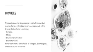 o Causes
The exact causes for depression are not fully known but
involve changes in the balance of chemicals made in the
brain and other factors, including:
- Genetics
- Stress
- Environmental F
actors
- Brain Chemistry
It may start from a combination of biological, psychological,
and social source of distress.
 