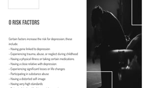 o Risk Factors
Certain factors increase the risk for depression; these
include:
- Having gene linked to depression
- Experiencing trauma, abuse, or neglect during childhood
- Having a physical illness or taking certain medications
- Having a close relative with depression
- Experiencing signi cant losses or life changes
- Participating in substance abuse
- Having a distorted self-image
- Having very high standards
 