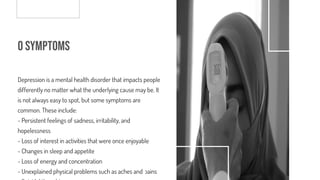 o Symptoms
Depression is a mental health disorder that impacts people
differently no matter what the underlying cause may be. It
is not always easy to spot, but some symptoms are
common. These include:
- Persistent feelings of sadness, irritability, and
hopelessness
- Loss of interest in activities that were once enjoyable
- Changes in sleep and appetite
- Loss of energy and concentration
- Unexplained physical problems such as aches and pains
 