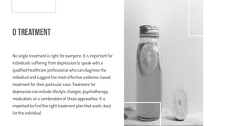o Treatment
No single treatment is right for everyone. It is important for
individuals suffering from depression to speak with a
quali ed healthcare professional who can diagnose the
individual and suggest the most effective evidence-based
treatment for their particular case. Treatment for
depression can include lifestyle changes, psychotherapy,
medication, or a combination of these approaches. It is
important to nd the right treatment plan that works best
for the individual.
 