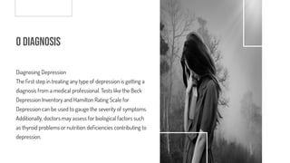 o Diagnosis
Diagnosing Depression
The rst step in treating any type of depression is getting a
diagnosis from a medical professional. Tests like the Beck
Depression Inventory and Hamilton Rating Scale for
Depression can be used to gauge the severity of symptoms.
Additionally, doctors may assess for biological factors such
as thyroid problems or nutrition de ciencies contributing to
depression.
 