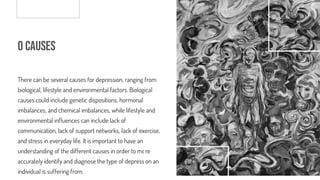 o Causes
There can be several causes for depression, ranging from
biological, lifestyle and environmental factors. Biological
causes could include genetic dispositions, hormonal
imbalances, and chemical imbalances, while lifestyle and
environmental in uences can include lack of
communication, lack of support networks, lack of exercise,
and stress in everyday life. It is important to have an
understanding of the different causes in order to more
accurately identify and diagnose the type of depression an
individual is suffering from.
 