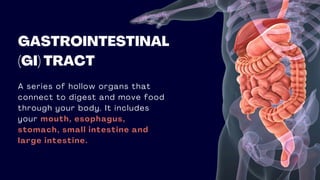GASTROINTESTINAL
(GI) TRACT
A series of hollow organs that
connect to digest and move food
through your body. It includes
your mouth, esophagus,
stomach, small intestine and
large intestine.
 