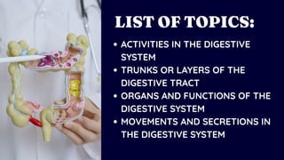 ACTIVITIES IN THE DIGESTIVE
SYSTEM
TRUNKS OR LAYERS OF THE
DIGESTIVE TRACT
ORGANS AND FUNCTIONS OF THE
DIGESTIVE SYSTEM
MOVEMENTS AND SECRETIONS IN
THE DIGESTIVE SYSTEM
LIST OF TOPICS:
 