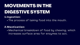MOVEMENTS IN THE
DIGESTIVE SYSTEM
1.Ingestion:
The process of taking food into the mouth.
2.Mastication:
Mechanical breakdown of food by chewing, which
increases surface area for enzymes to act.
 