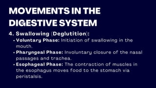 MOVEMENTS IN THE
DIGESTIVE SYSTEM
4. Swallowing (Deglutition):
Voluntary Phase: Initiation of swallowing in the
mouth.
Pharyngeal Phase: Involuntary closure of the nasal
passages and trachea.
Esophageal Phase: The contraction of muscles in
the esophagus moves food to the stomach via
peristalsis.
 