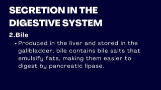 SECRETION IN THE
DIGESTIVE SYSTEM
2.Bile
Produced in the liver and stored in the
gallbladder, bile contains bile salts that
emulsify fats, making them easier to
digest by pancreatic lipase.
 