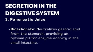 SECRETION IN THE
DIGESTIVE SYSTEM
3. Pancreatic Juice
Bicarbonate: Neutralizes gastric acid
from the stomach, providing an
optimal pH for enzyme activity in the
small intestine.
 
