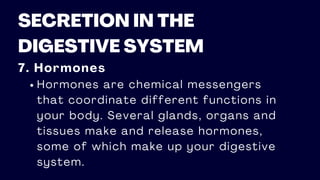 SECRETION IN THE
DIGESTIVE SYSTEM
7. Hormones
Hormones are chemical messengers
that coordinate different functions in
your body. Several glands, organs and
tissues make and release hormones,
some of which make up your digestive
system.
 
