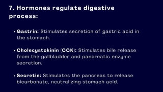 7. Hormones regulate digestive
process:
Gastrin: Stimulates secretion of gastric acid in
the stomach.
Cholecystokinin (CCK): Stimulates bile release
from the gallbladder and pancreatic enzyme
secretion.
Secretin: Stimulates the pancreas to release
bicarbonate, neutralizing stomach acid.
 