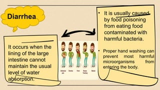 Diarrhea
• It is usually caused
by food poisoning
from eating food
contaminated with
harmful bacteria.
• Proper hand washing can
prevent most harmful
microorganisms from
entering the body.
It occurs when the
lining of the large
intestine cannot
maintain the usual
level of water
absorption.
 