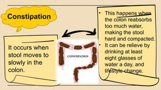 Constipation
• This happens when
the colon reabsorbs
too much water,
making the stool
hard and compacted.
• It can be relieve by
drinking at least
eight glasses of
water a day, and
lifestyle change.
It occurs when
stool moves to
slowly in the
colon.
 