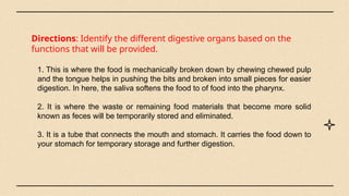 Directions: Identify the different digestive organs based on the
functions that will be provided.
1. This is where the food is mechanically broken down by chewing chewed pulp
and the tongue helps in pushing the bits and broken into small pieces for easier
digestion. In here, the saliva softens the food to of food into the pharynx.
2. It is where the waste or remaining food materials that become more solid
known as feces will be temporarily stored and eliminated.
3. It is a tube that connects the mouth and stomach. It carries the food down to
your stomach for temporary storage and further digestion.
 