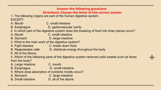 Answer the following questions:
Directions: Choose the letter of the correct answer
1. The following organs are part of the human digestive system.
EXCEPT:
A. Mouth C. small intestine
B. Esophagus D. gastrovascular cavity
2. In which part of the digestive system does the breaking of food into tinier pieces occur?
A. Mouth C. small intestine
B. Stomach D. large intestine
3. What is the main work of the digestive system?
A. Fight disease C. break down food
B. Regenerates cells D. distribute energy throughout the body
E. All of the Above
4. Which of the following parts of the digestive system removes solid wastes such as feces
from the body?
A. Large intestine C. mouth
B. Esophagus D. small intestine
5. Where does absorption of nutrients mostly occur?
A. Stomach C. large intestine
B. Small intestine D. all of the above
 