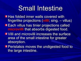 Small IntestineSmall Intestine
Has folded inner walls covered withHas folded inner walls covered with
fingerlike projections (fingerlike projections (villivilli; sing. – villus); sing. – villus)
Each villus has tinier projections calledEach villus has tinier projections called
microvillimicrovilli that absorbs digested food.that absorbs digested food.
Villi and microvilli increases the surfaceVilli and microvilli increases the surface
area of the small intestine for greaterarea of the small intestine for greater
absorption.absorption.
Peristalsis moves the undigested food toPeristalsis moves the undigested food to
the large intestine.the large intestine.
 