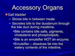 Accessory OrgansAccessory Organs
Gall bladderGall bladder
– Stores bile in between mealsStores bile in between meals
– Secretes bile to the duodenum throughSecretes bile to the duodenum through
the bile duct during mealtime.the bile duct during mealtime.
Bile contains bile salts, pigments,Bile contains bile salts, pigments,
cholesterol and phospholipids.cholesterol and phospholipids.
Bile is an emulsifier NOT an enzyme.Bile is an emulsifier NOT an enzyme.
Emulsifier – dissolves fat into theEmulsifier – dissolves fat into the
watery contents of the intestine.watery contents of the intestine.
 