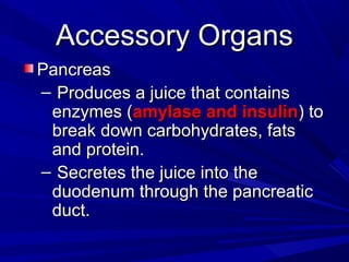 Accessory OrgansAccessory Organs
PancreasPancreas
– Produces a juice that containsProduces a juice that contains
enzymes (enzymes (amylase and insulinamylase and insulin) to) to
break down carbohydrates, fatsbreak down carbohydrates, fats
and protein.and protein.
– Secretes the juice into theSecretes the juice into the
duodenum through the pancreaticduodenum through the pancreatic
duct.duct.
 