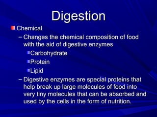 DigestionDigestion
ChemicalChemical
– Changes the chemical composition of foodChanges the chemical composition of food
with the aid of digestive enzymeswith the aid of digestive enzymes
CarbohydrateCarbohydrate
ProteinProtein
LipidLipid
– Digestive enzymes are special proteins thatDigestive enzymes are special proteins that
help break up large molecules of food intohelp break up large molecules of food into
very tiny molecules that can be absorbed andvery tiny molecules that can be absorbed and
used by the cells in the form of nutrition.used by the cells in the form of nutrition.
 