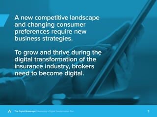 The Digital Brokerage: Developing a Digital Transformation Plan 3
A new competitive landscape
and changing consumer
preferences require new
business strategies.
To grow and thrive during the
digital transformation of the
insurance industry, brokers
need to become digital.
 