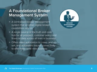 The Digital Brokerage: Developing a Digital Transformation Plan 6
A Foundational Broker
Management System
>> A centralised broker management
system that all other digital broker
capabilities rely on
>> A single source of the truth and core
hub for all prospect, customer policy and
financial data across all lines of business
>> Offers sales automation to cross- and up-
sell, and automated insurer connectivity
to effectively write new business
 