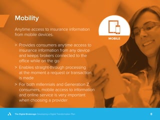 The Digital Brokerage: Developing a Digital Transformation Plan 8
Mobility
Anytime access to insurance information
from mobile devices.
>> Provides consumers anytime access to
insurance information from any device
and keeps brokers connected to the
office while on the go
>> Enables straight-through processing
at the moment a request or transaction
is made
>> For both millennials and Generation Z
consumers, mobile access to information
and online service is very important
when choosing a provider
 