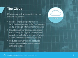 The Digital Brokerage: Developing a Digital Transformation Plan 9
The Cloud
Moving core software applications to
offsite data centres.
>> Enables improved performance,
flexibility and security, safeguarding data
and providing better customer service
>> Provides agility, meaning a brokerage
can scale up via organic or acquisitive
growth or scale down seamlessly when
a book of business needs to be sold
>> Reduces hardware and IT resource
investments and eliminates manual
software updates
 
