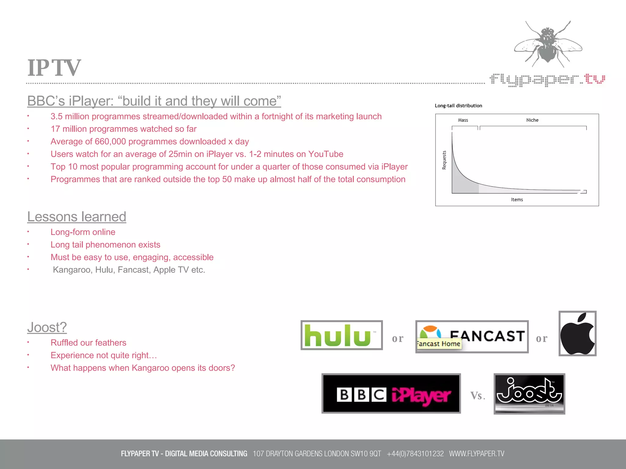 IPTV BBC’s iPlayer: “build it and they will come” 3.5 million programmes streamed/downloaded within a fortnight of its marketing launch  17 million programmes watched so far Average of 660,000 programmes downloaded x day Users watch for an average of 25min on iPlayer vs. 1-2 minutes on YouTube Top 10 most popular programming account for under a quarter of those consumed via iPlayer Programmes that are ranked outside the top 50 make up almost half of the total consumption Lessons learned Long-form online  Long tail phenomenon exists Must be easy to use, engaging, accessible Kangaroo, Hulu, Fancast, Apple TV etc. Joost? Ruffled our feathers Experience not quite right… What happens when Kangaroo opens its doors? or or Vs . 